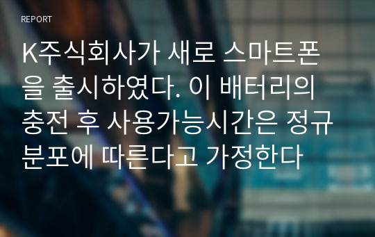 K주식회사가 새로 스마트폰을 출시하였다. 이 배터리의 충전 후 사용가능시간은 정규분포에 따른다고 가정한다