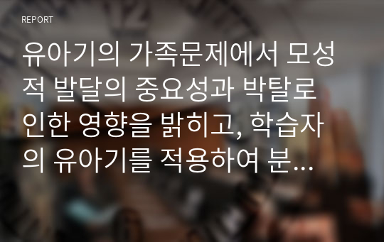 유아기의 가족문제에서 모성적 발달의 중요성과 박탈로 인한 영향을 밝히고, 학습자의 유아기를 적용하여 분석하시오