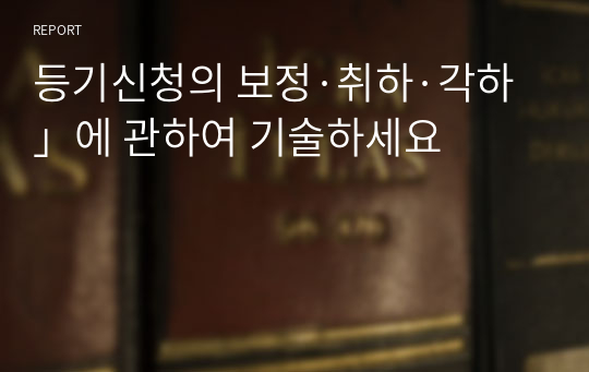 등기신청의 보정·취하·각하」에 관하여 기술하세요