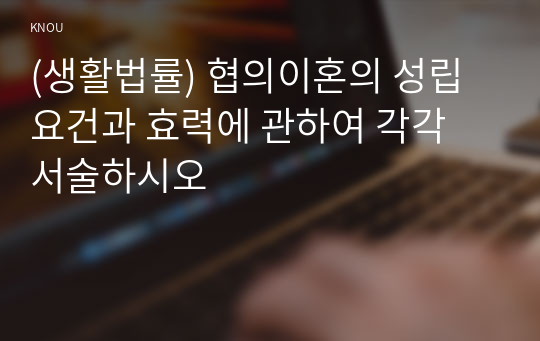 (생활법률) 협의이혼의 성립요건과 효력에 관하여 각각 서술하시오