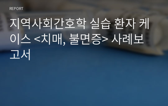 지역사회간호학 실습 환자 케이스 &lt;치매, 불면증&gt; 사례보고서