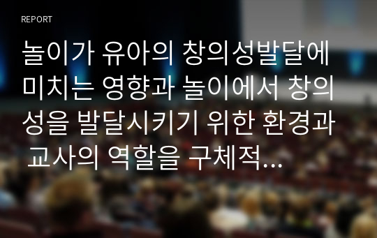 놀이가 유아의 창의성발달에 미치는 영향과 놀이에서 창의성을 발달시키기 위한 환경과 교사의 역할을 구체적으로 작성