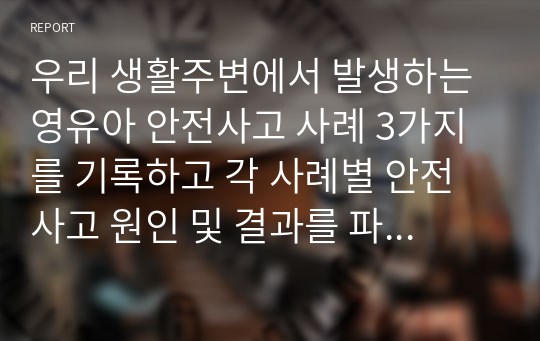 우리 생활주변에서 발생하는 영유아 안전사고 사례 3가지를 기록하고 각 사례별 안전사고 원인 및 결과를 파악해서