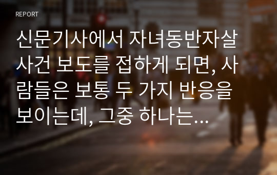 신문기사에서 자녀동반자살 사건 보도를 접하게 되면, 사람들은 보통 두 가지 반응을 보이는데, 그중 하나는 오죽했으면...하는 식의 동정 반응이고, 다른 하나는 아무리 그래도 어떻게 부모가... 하는 식의 비난 반응이다.