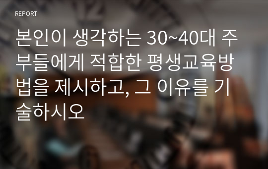 본인이 생각하는 30~40대 주부들에게 적합한 평생교육방법을 제시하고, 그 이유를 기술하시오