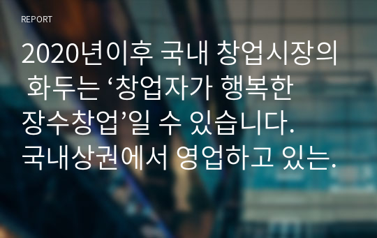 2020년이후 국내 창업시장의 화두는 ‘창업자가 행복한 장수창업’일 수 있습니다. 국내상권에서 영업하고 있는 음식점 중에서 10년이상 장수가게로 안착했거나, 장수가게로 발전할 수 있는 음식점 하나를 선정하고, 해당 점포의 장수음식점으로 성공요인을 창업아이템개발 관점에서 정리해보세요.