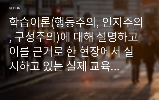 학습이론(행동주의, 인지주의, 구성주의)에 대해 설명하고 이를 근거로 한 현장에서 실시하고 있는 실제 교육활동 등