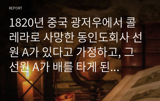 1820년 중국 광저우에서 콜레라로 사망한 동인도회사 선원 A가 있다고 가정하고, 그 선원 A가 배를 타게 된 계기, 선내 생활, 항해 루트, 감염요인, 이국 체험, 사망할 때의 심경 등을 서술하시오.