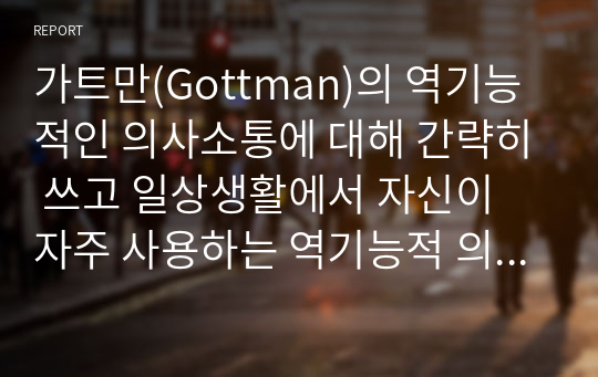 가트만(Gottman)의 역기능적인 의사소통에 대해 간략히 쓰고 일상생활에서 자신이 자주 사용하는 역기능적 의사소통의 예를 20개 이상(각 역기능적 의사소통 유형 당 5개 이상) 그리고 이를 역기능적이지 않은 방식으로 바꾸어 표현한 것을 제시하시오.