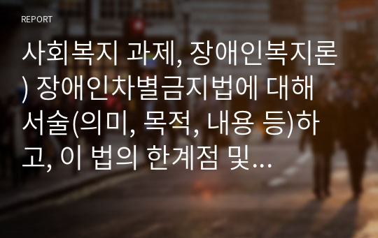 사회복지 과제, 장애인복지론) 장애인차별금지법에 대해 서술(의미, 목적, 내용 등)하고, 이 법의 한계점 및 개정되어야 할 부분에 대해 서술하시오.