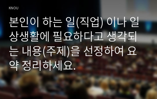 본인이 하는 일(직업) 이나 일상생활에 필요하다고 생각되는 내용(주제)을 선정하여 요약 정리하세요.