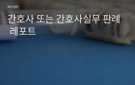 간호사 또는 간호사실무 판례 레포트