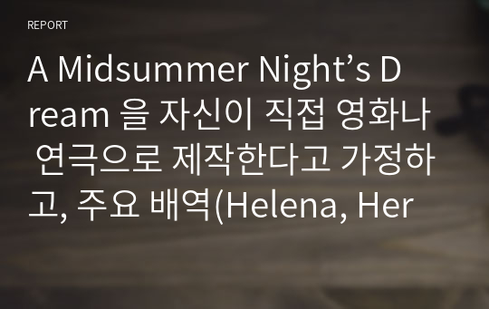 영미희곡 ) A Midsummer Nights Dream 자신이 직접 영화나 연극 제작 가정, 주요 배역(Helena, Hermia, Lysander, Demetrius, Oberon, Puck 등)에 가장 잘 어울린다고 생각하는 한국 배우 정하고 그렇게 판단한 이유를 작품의 내용에 비추어 설명