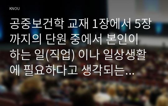 공중보건학 교재 1장에서 5장까지의 단원 중에서 본인이 하는 일(직업) 이나 일상생활에 필요하다고 생각되는 내용(주제)을 선정하여 요약 정리하세요.