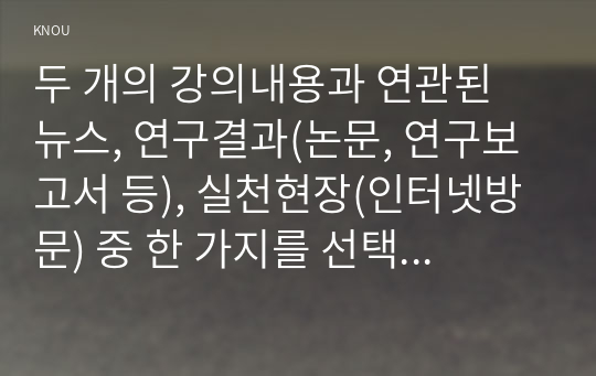 두 개의 강의내용과 연관된 뉴스, 연구결과(논문, 연구보고서 등), 실천현장(인터넷방문) 중 한 가지를 선택하여 탐색하고, 그 내용을 요약하고 그에 대한 자신의 생각을 개진하여 기술하시오.