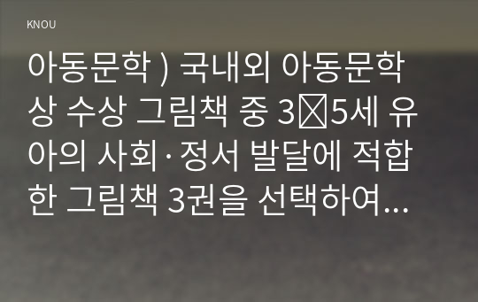 아동문학 ) 국내외 아동문학상 수상 그림책 중 3∼5세 유아의 사회·정서 발달에 적합한 그림책 3권을 선택하여 문학적, 미술적 특징을 분석하여 서술하시오.