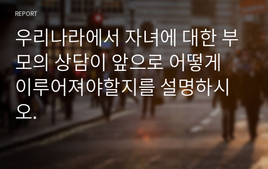 우리나라에서 자녀에 대한 부모의 상담이 앞으로 어떻게 이루어져야할지를 설명하시오.