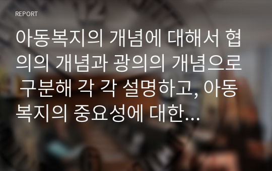 아동복지의 개념에 대해서 협의의 개념과 광의의 개념으로 구분해 각 각 설명하고, 아동복지의 중요성에 대한 자신의 견해에 대해서 기술하시오.