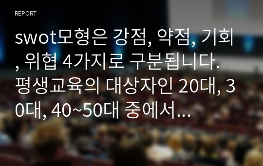 swot모형은 강점, 약점, 기회, 위협 4가지로 구분됩니다. 평생교육의 대상자인 20대, 30대, 40~50대 중에서 타멧을 설정 한후 swot분석 및 그에 맞는 직업교육 프로그램을 설계하시오.