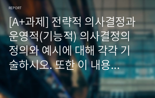 [A+과제] 전략적 의사결정과 운영적(기능적) 의사결정의 정의와 예시에 대해 각각 기술하시오. 또한 이 내용을 참고하여 전략경영의 정의에 대해 논하시오.