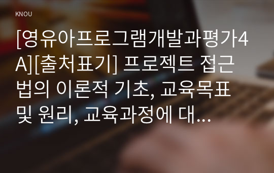 [영유아프로그램개발과평가4A][출처표기] 프로젝트 접근법의 이론적 기초, 교육목표 및 원리, 교육과정에 대해 설명하고, 한국 유아교육 현장에의 적용 시 강점과 약점에 관해 논하시오