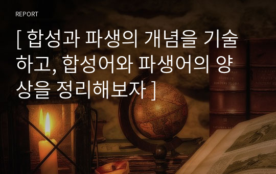 [ 합성과 파생의 개념을 기술하고, 합성어와 파생어의 양상을 정리해보자 ]