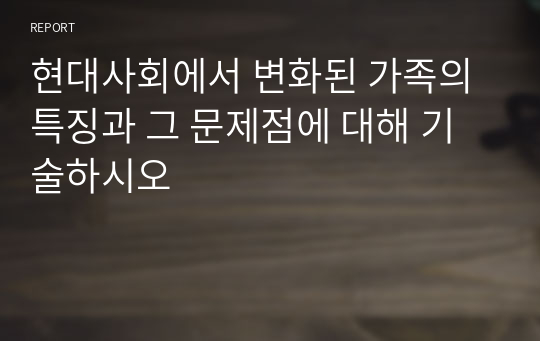 현대사회에서 변화된 가족의 특징과 그 문제점에 대해 기술하시오