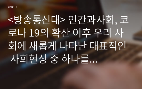 &lt;방송통신대&gt; 인간과사회, 코로나 19의 확산 이후 우리 사회에 새롭게 나타난 대표적인 사회현상 중 하나를 골라 왜 그런 현상이 나타났으며 앞으로 어떻게 변화해 갈지 분석해 보시오.