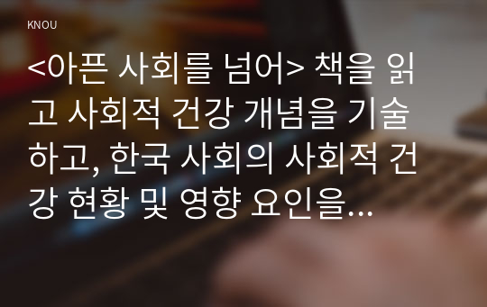 &lt;아픈 사회를 넘어&gt; 책을 읽고 사회적 건강 개념을 기술하고, 한국 사회의 사회적 건강 현황 및 영향 요인을 정리한 뒤, 사회적 건강 증진을 방안에 대한 의견을 기술하세요.