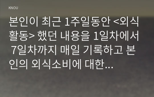 본인이 최근 1주일동안 &lt;외식활동&gt; 했던 내용을 1일차에서 7일차까지 매일 기록하고 본인의 외식소비에 대한 소감을 작성하시오.