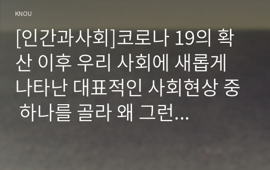 [인간과사회]코로나 19의 확산 이후 우리 사회에 새롭게 나타난 대표적인 사회현상 중 하나를 골라 왜 그런 현상이 나타났으며 앞으로 어떻게 변화해 갈지 분석해 보시오.