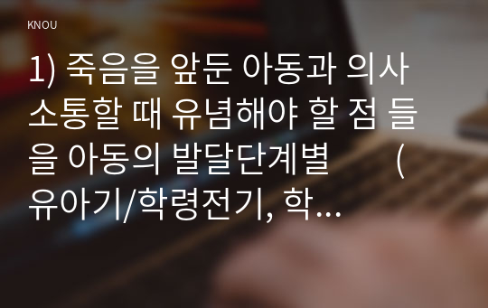 1) 죽음을 앞둔 아동과 의사소통할 때 유념해야 할 점 들을 아동의 발달단계별        (유아기/학령전기, 학령기, 청소년기)로 논하시오.