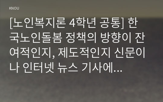 [노인복지론 4학년 공통] 한국노인돌봄 정책의 방향이 잔여적인지, 제도적인지 신문이나 인터넷 뉴스 기사에 실린 노인돌봄사례를 중심으로 논하고 이를 해결하기 위해서 사회복지사가 해야 할 일은 무엇인지 논하시오