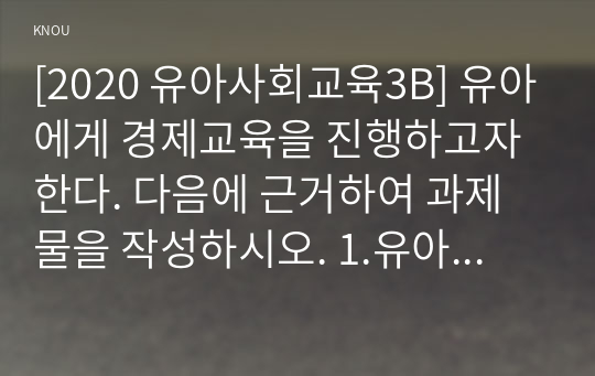 [2020 유아사회교육3B] 유아에게 경제교육을 진행하고자 한다. 다음에 근거하여 과제물을 작성하시오. 1.유아경제교육의 개념과 유아를 위한 경제교육 목적 2.유아경제교육 활동의 세부 내용과 진행과정 3.유아경제교육활동에서의 교사 역할과 경제교육활동에 대한 평가