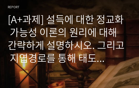 [A+과제] 설득에 대한 정교화 가능성 이론의 원리에 대해 간략하게 설명하시오. 그리고 지엽경로를 통해 태도를 변화시키는 데 작용하는 판단 방략인 설득 어림법들, 즉 우리편 어림법, 전문가 어림법, 메시지 어림법 등 세 가지 설득 어림법에 대해 각각 간략하게 설명하고, 각 설득 어림법이 실생활에서 적용된 사례를 각각 적으시오.