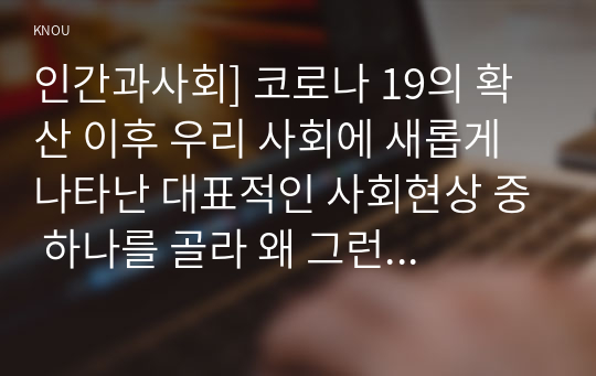 인간과사회] 코로나 19의 확산 이후 우리 사회에 새롭게 나타난 대표적인 사회현상 중 하나를 골라 왜 그런 현상이 나타났으며 앞으로 어떻게 변화해 갈지 분석