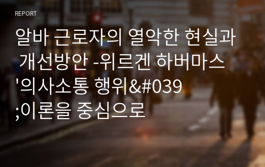 알바 근로자의 열악한 현실과 개선방안 -위르겐 하버마스 &#039;의사소통 행위&#039;이론을 중심으로