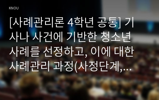 [사례관리론 4학년 공통] 기사나 사건에 기반한 청소년 사례를 선정하고, 이에 대한 사례관리 과정(사정단계, 가계도 작성, 서비스 계획단계, 실행단계, 점검단계, 검토 및 평가단계)에 기반해 분석을 하시오