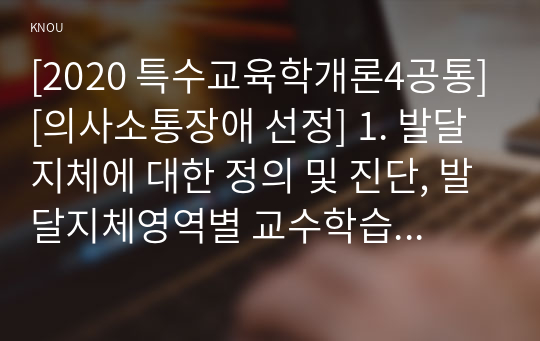 [2020 특수교육학개론4공통][의사소통장애 선정] 1. 발달지체에 대한 정의 및 진단, 발달지체영역별 교수학습 방법을 기술하시오. 2. 1)지적장애, 2)자폐성장애, 3)시각장애, 4)청각장애, 5)정서 및  행동장애, 6)의사소통장애 6가지 장애 중 본인이 관심 있는 장애 유형 1가지를 선택하시오.