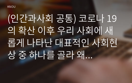 (인간과사회 공통) 코로나 19의 확산 이후 우리 사회에 새롭게 나타난 대표적인 사회현상 중 하나를 골라 왜 그런 현상이 나타났으며 앞으로 어떻게 변화해 갈지 분석해 보시오