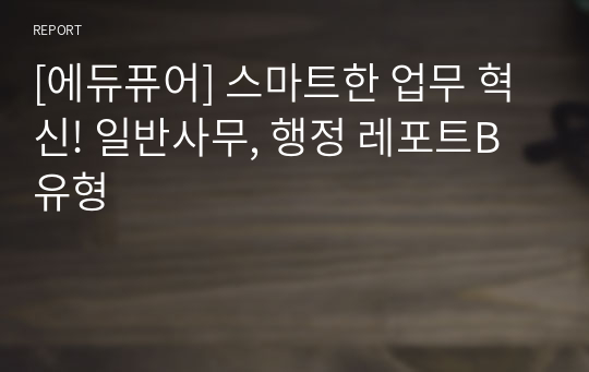 [에듀퓨어] 스마트한 업무 혁신! 일반사무, 행정 레포트B유형