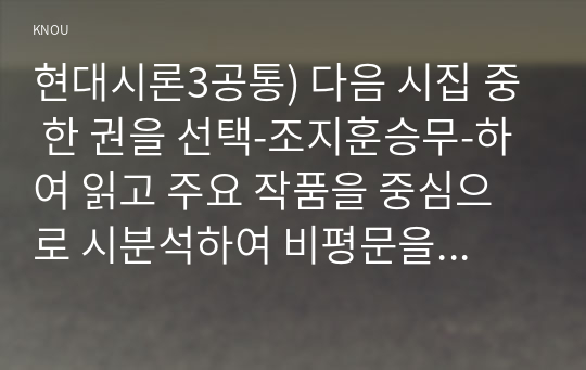 현대시론3공통) 다음 시집 중 한 권을 선택-조지훈승무-하여 읽고 주요 작품을 중심으로 시분석하여 비평문을 작성하시오0k  국어국문학과 현대시론3공통  다음 시집 중 한 권을 선택-조지훈승무-하여 읽고 주요 작품을 중심으로 시분석하여 비평문을 작성하시오0k