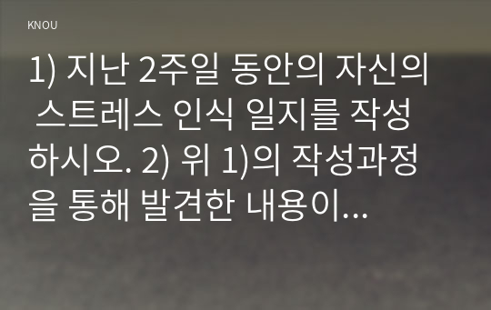 1) 지난 2주일 동안의 자신의 스트레스 인식 일지를 작성하시오. 2) 위 1)의 작성과정을 통해 발견한 내용이나 특성을 기술하시오.3) 위  1)과 2)를 토대로 스트레스관리 방법 중에서 자신에게 적합한 것으로 판단되는 방법 1가지를 선택하여 선택한 이유와 구체적인 실행게획을 제시하시오.