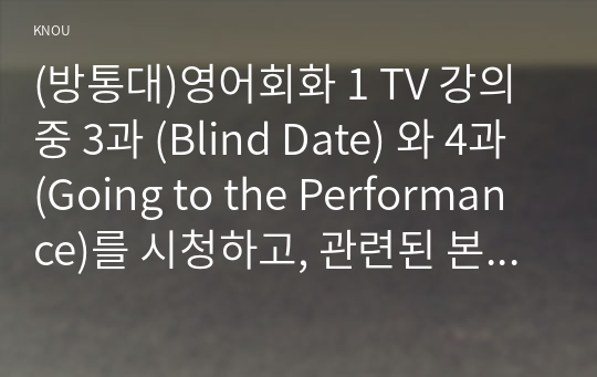 (방통대)영어회화 1 TV 강의 중 3과 (Blind Date) 와 4과 (Going to the Performance)를 시청하고, 관련된 본인의 사진 2매와 한글 및 영어 원고를 제출한다. 첫 장에 관련 주제, 즉  배우자/ (남자/여자)친구들과의 에피소드나 본인과 친구들이 겪었던 소개팅이나 다수 미팅 등의 재미있게 기억나는 이야기, 실수