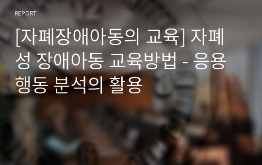 [자폐장애아동의 교육] 자폐성 장애아동 교육방법 - 응용행동 분석의 활용