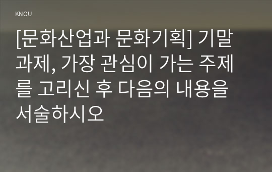 [문화산업과 문화기획] 기말과제, 가장 관심이 가는 주제를 고리신 후 다음의 내용을 서술하시오