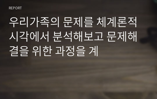 우리가족의 문제를 체계론적 시각에서 분석해보고 문제해결을 위한 과정을 계