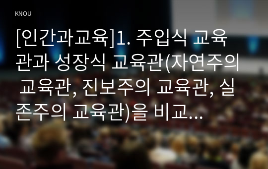 [인간과교육]1. 주입식 교육관과 성장식 교육관(자연주의 교육관, 진보주의 교육관, 실존주의 교육관)을 비교 설명하고, 그 교육적 시사점을 논하시오. (15점 만점) 2. 매슬로우(Maslow)의 욕구위계이론에 대해 설명하고, 그 교육적 시사점을 논하시오. (15점 만점)