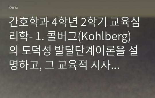 간호학과 4학년 2학기 교육심리학- 1. 콜버그(Kohlberg)의 도덕성 발달단계이론을 설명하고, 그 교육적 시사점을 논하시오. (15점 만점)  2. 에릭슨(Erikson)의 성격발달단계이론에 대해 설명하고, 그 교육적 시사점을 논하시오.(15점 만점)