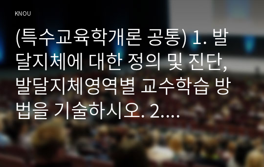 (특수교육학개론 공통) 1. 발달지체에 대한 정의 및 진단, 발달지체영역별 교수학습 방법을 기술하시오. 2. 지적장애, 자폐성장애, 시각장애, 청각장애, 정서 및 행동장애, 의사소통장애 6가지 장애 중 본인이 관심 있는 장애 유형 1가지를 선택하시오. 선택한 장애의 정의, 원인, 특성, 교육방법을 기술하시오.